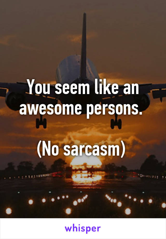 You seem like an awesome persons. 

(No sarcasm) 