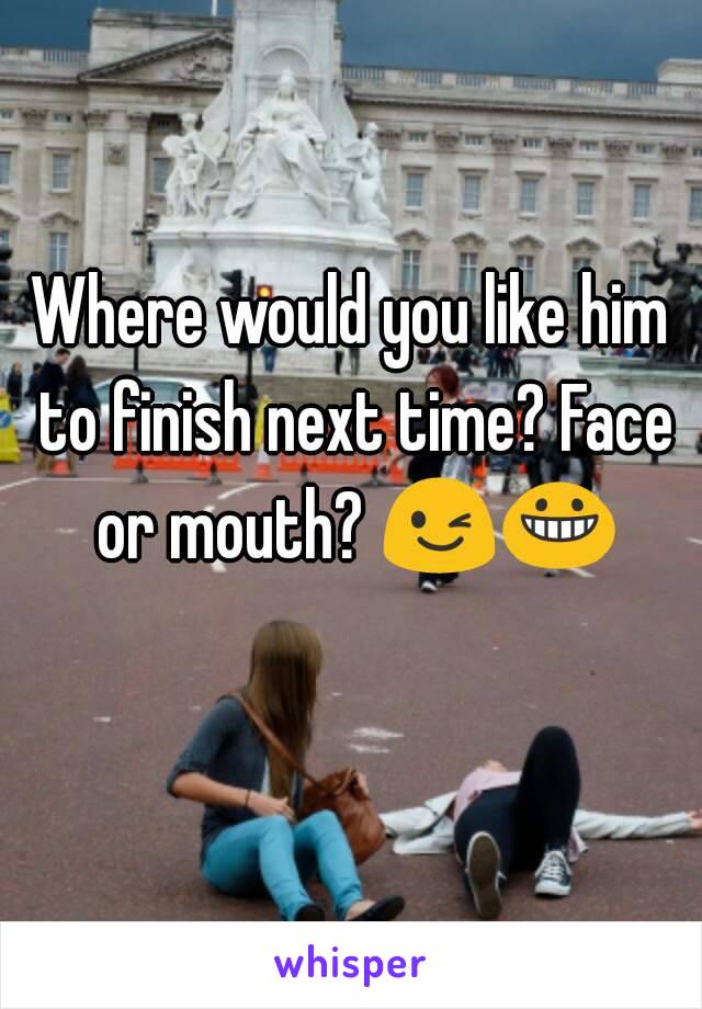 Where would you like him to finish next time? Face or mouth? 😉😀  