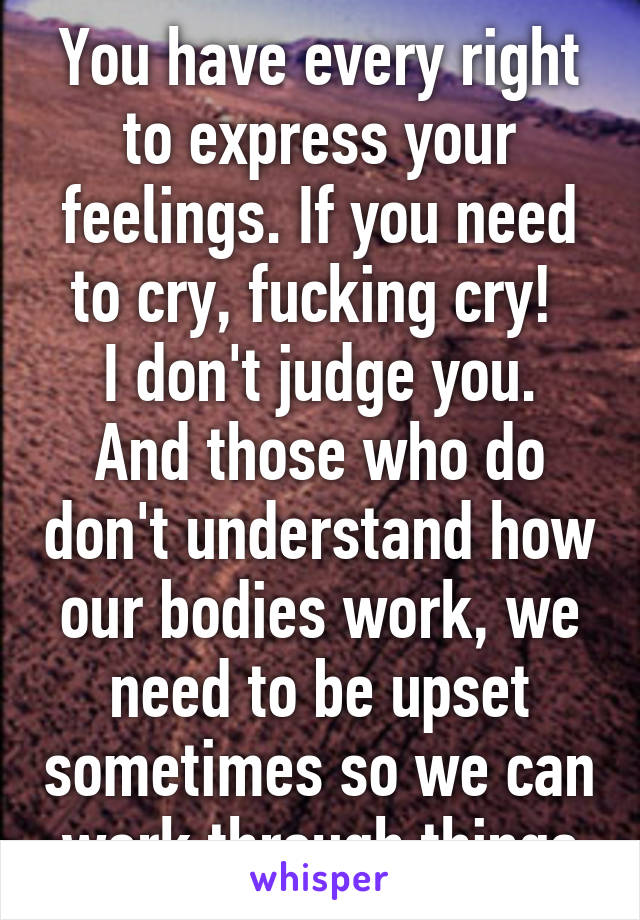 You have every right to express your feelings. If you need to cry, fucking cry! 
I don't judge you. And those who do don't understand how our bodies work, we need to be upset sometimes so we can work through things