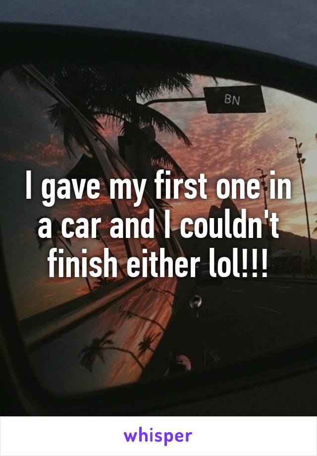I gave my first one in a car and I couldn't finish either lol!!!