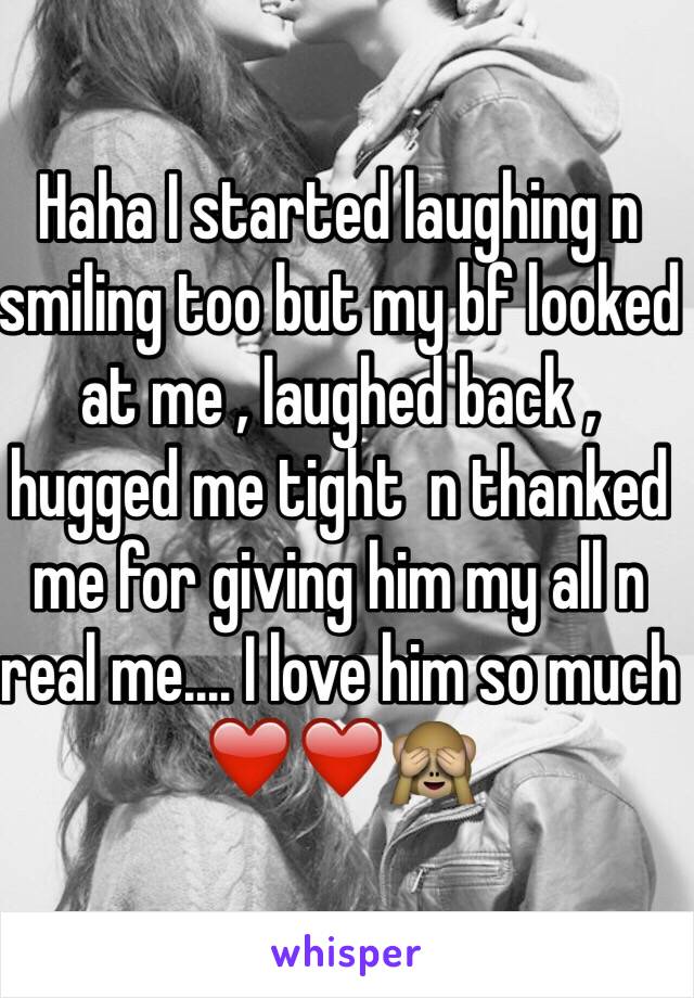 Haha I started laughing n smiling too but my bf looked at me , laughed back , hugged me tight  n thanked me for giving him my all n real me.... I love him so much ❤️❤️🙈