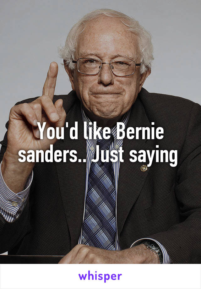 You'd like Bernie sanders.. Just saying 