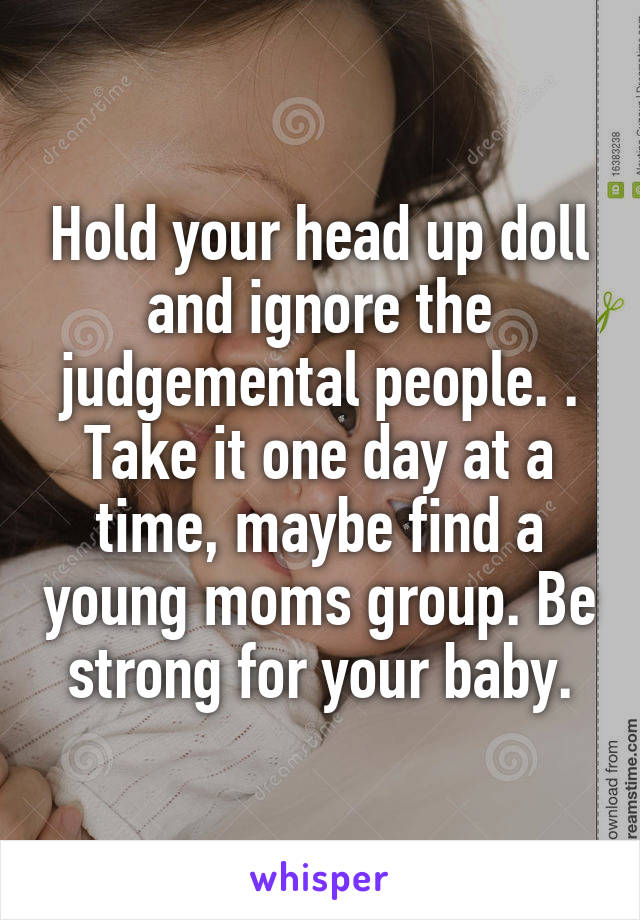 Hold your head up doll and ignore the judgemental people. . Take it one day at a time, maybe find a young moms group. Be strong for your baby.
