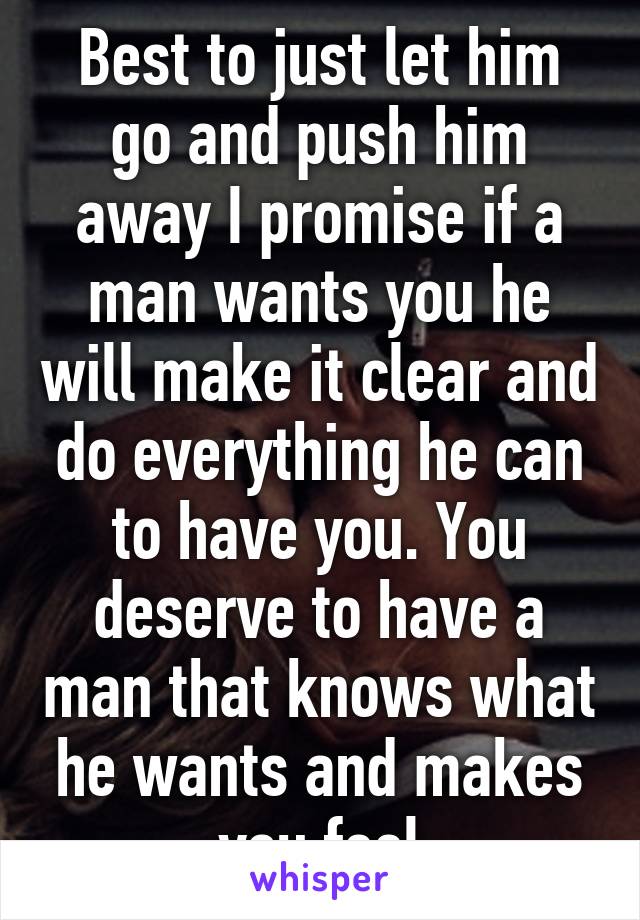 Best to just let him go and push him away I promise if a man wants you he will make it clear and do everything he can to have you. You deserve to have a man that knows what he wants and makes you feel