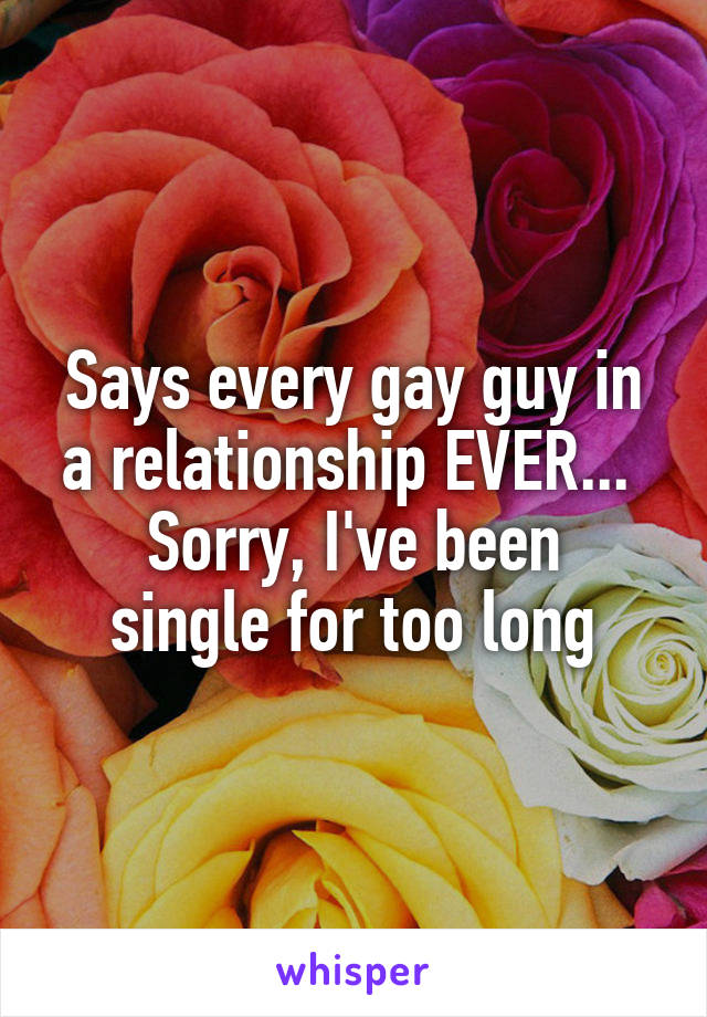 Says every gay guy in a relationship EVER... 
Sorry, I've been single for too long