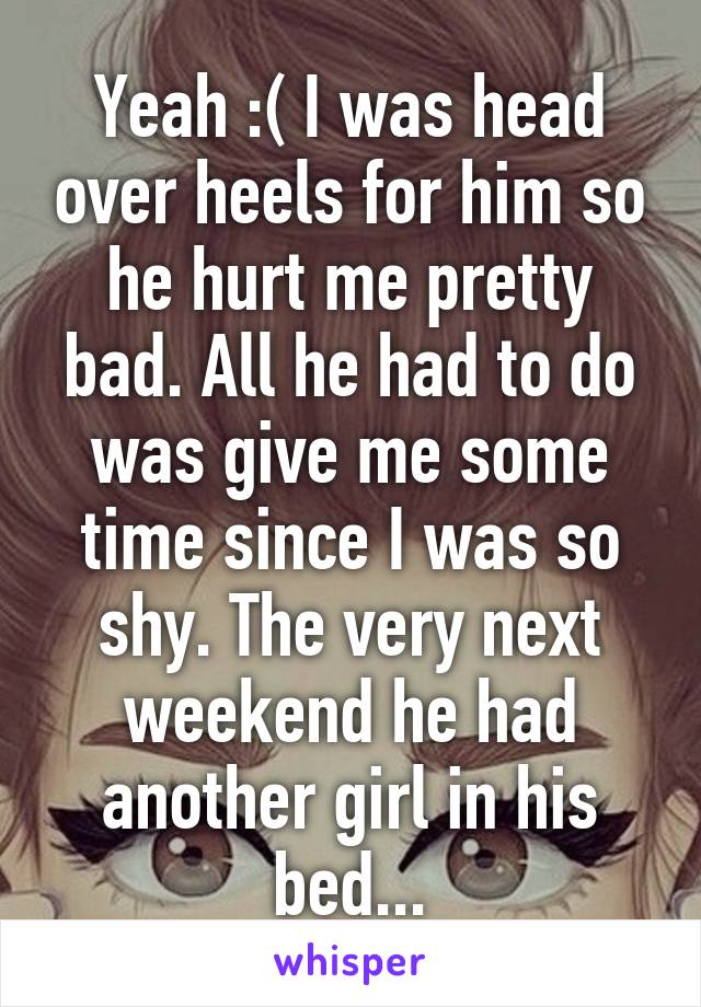 Yeah :( I was head over heels for him so he hurt me pretty bad. All he had to do was give me some time since I was so shy. The very next weekend he had another girl in his bed...