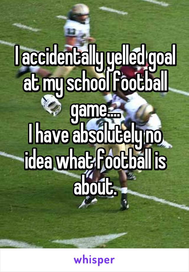 I accidentally yelled goal at my school football game....
I have absolutely no idea what football is about.
