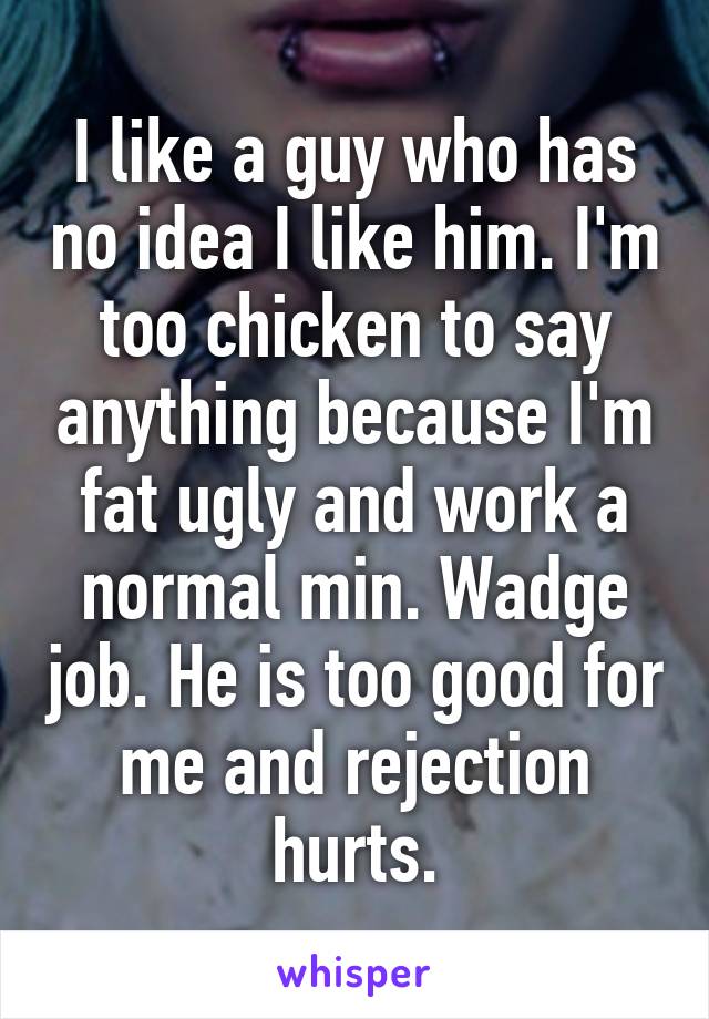 I like a guy who has no idea I like him. I'm too chicken to say anything because I'm fat ugly and work a normal min. Wadge job. He is too good for me and rejection hurts.