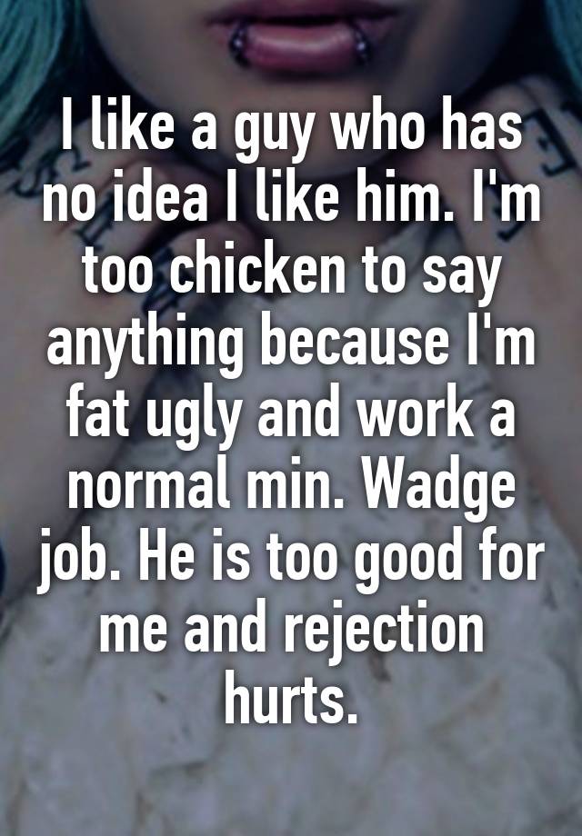 I like a guy who has no idea I like him. I'm too chicken to say anything because I'm fat ugly and work a normal min. Wadge job. He is too good for me and rejection hurts.