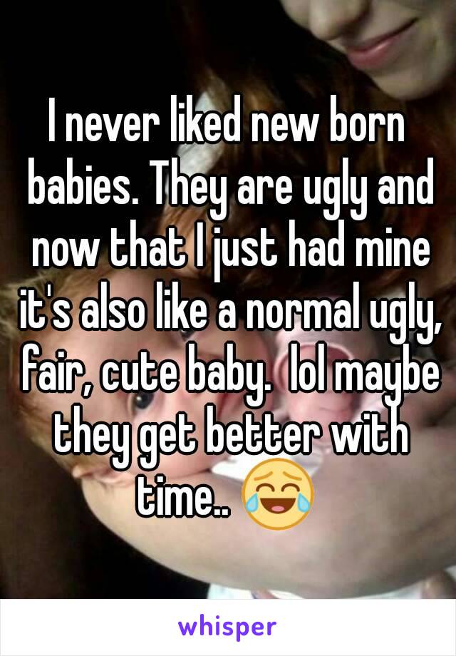 I never liked new born babies. They are ugly and now that I just had mine it's also like a normal ugly, fair, cute baby.  lol maybe they get better with time.. 😂 