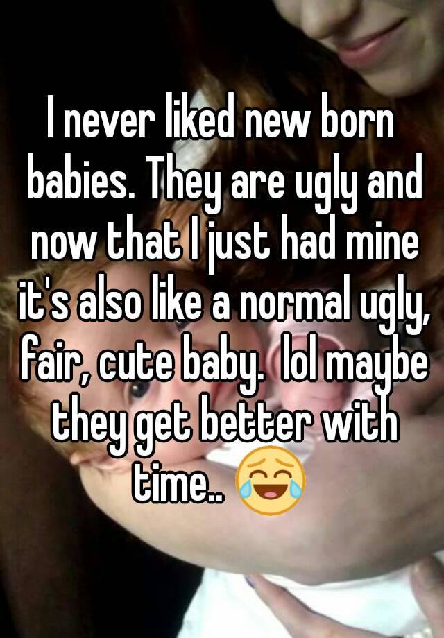 I never liked new born babies. They are ugly and now that I just had mine it's also like a normal ugly, fair, cute baby.  lol maybe they get better with time.. 😂 