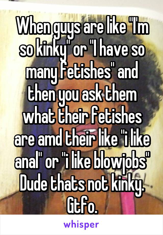 When guys are like "I'm so kinky" or "I have so many fetishes" and then you ask them what their fetishes are amd their like "i like anal" or "i like blowjobs"
Dude thats not kinky. Gtfo.
