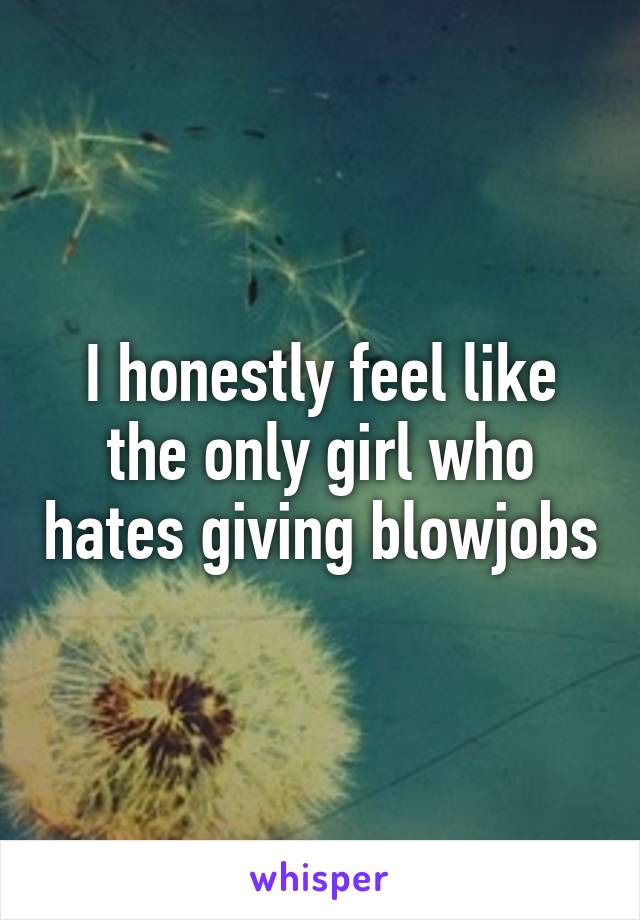 I honestly feel like the only girl who hates giving blowjobs