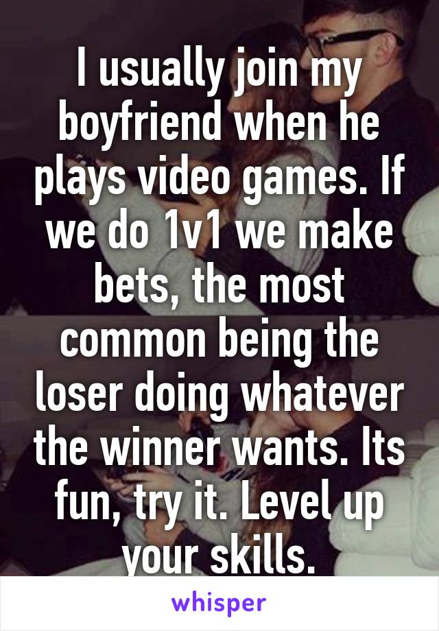 I usually join my boyfriend when he plays video games. If we do 1v1 we make bets, the most common being the loser doing whatever the winner wants. Its fun, try it. Level up your skills.