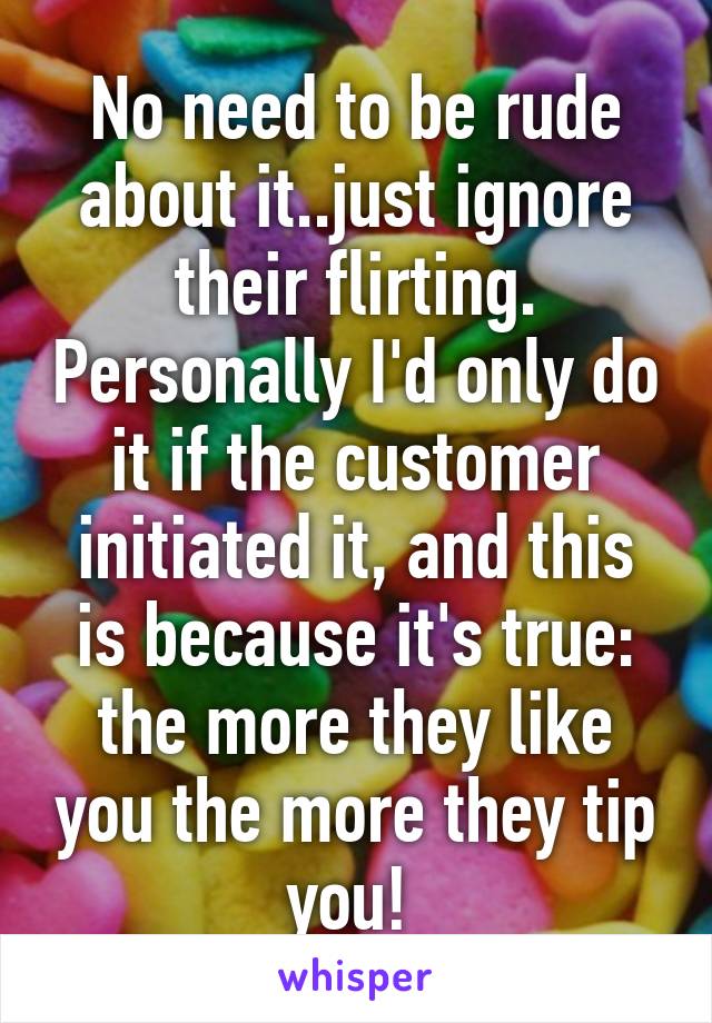 No need to be rude about it..just ignore their flirting. Personally I'd only do it if the customer initiated it, and this is because it's true: the more they like you the more they tip you! 