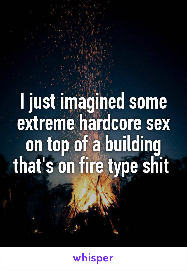 I just imagined some extreme hardcore sex on top of a building that's on fire type shit 
