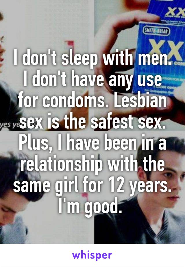I don't sleep with men. I don't have any use for condoms. Lesbian sex is the safest sex. Plus, I have been in a relationship with the same girl for 12 years. I'm good. 