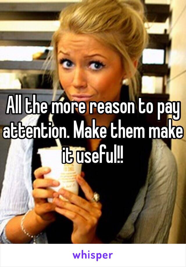 All the more reason to pay attention. Make them make it useful!!