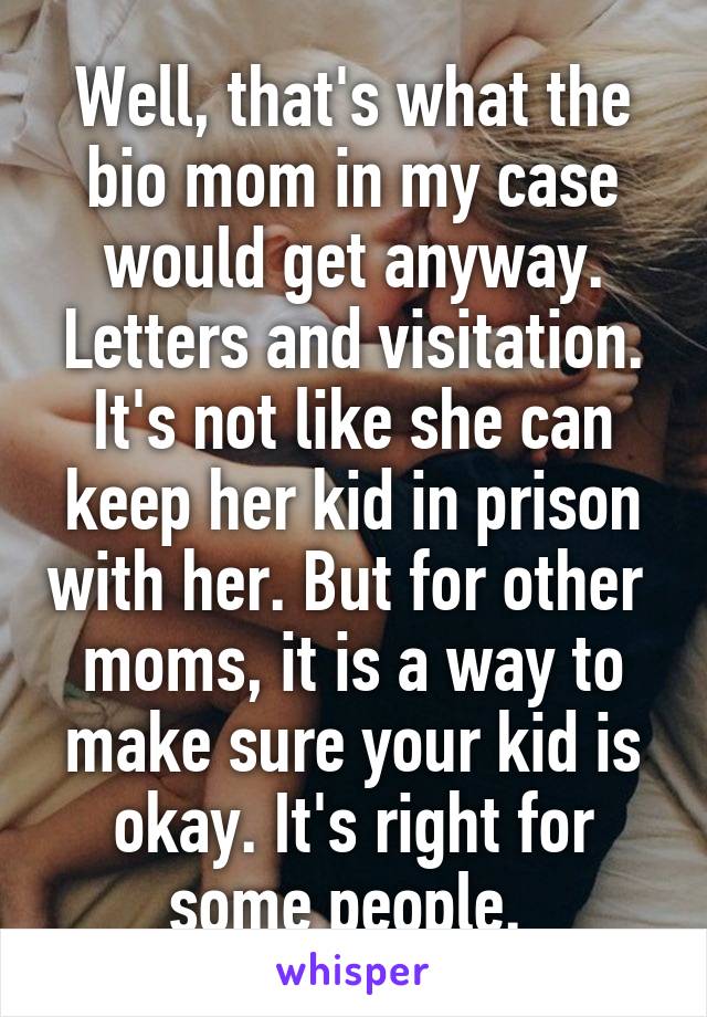 Well, that's what the bio mom in my case would get anyway. Letters and visitation. It's not like she can keep her kid in prison with her. But for other  moms, it is a way to make sure your kid is okay. It's right for some people. 