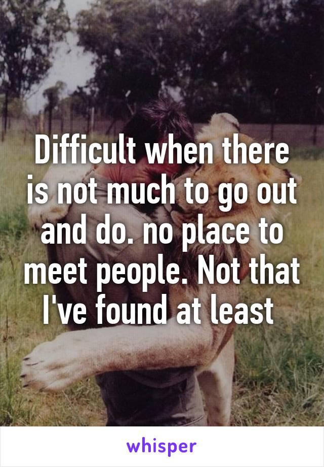 Difficult when there is not much to go out and do. no place to meet people. Not that I've found at least 