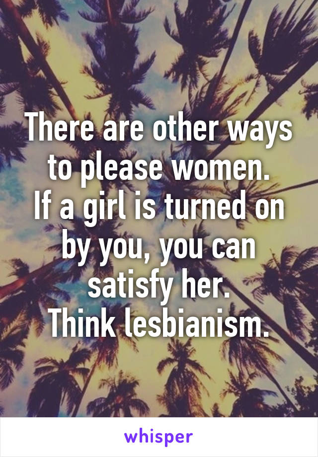 There are other ways to please women.
If a girl is turned on by you, you can satisfy her.
Think lesbianism.