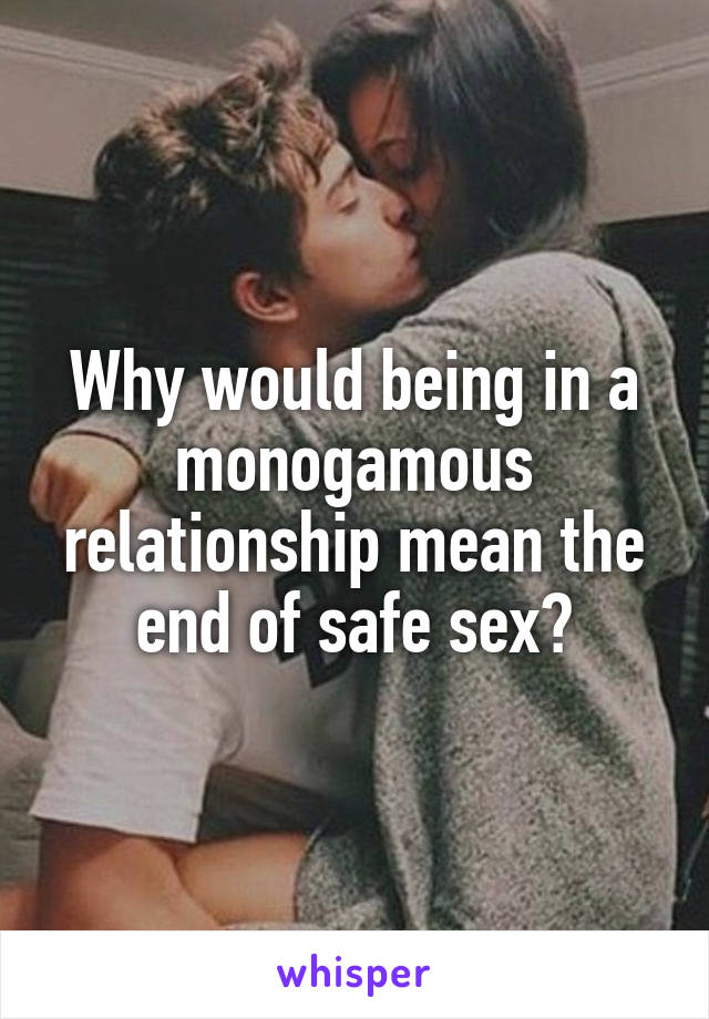 Why would being in a monogamous relationship mean the end of safe sex?