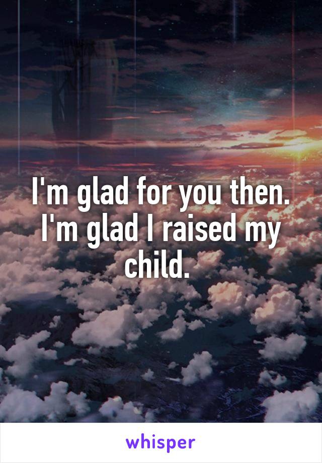 I'm glad for you then. I'm glad I raised my child. 