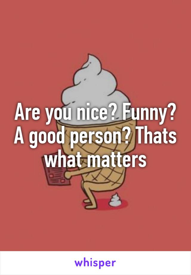 Are you nice? Funny? A good person? Thats what matters