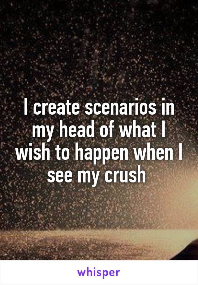 I create scenarios in my head of what I wish to happen when I see my crush 