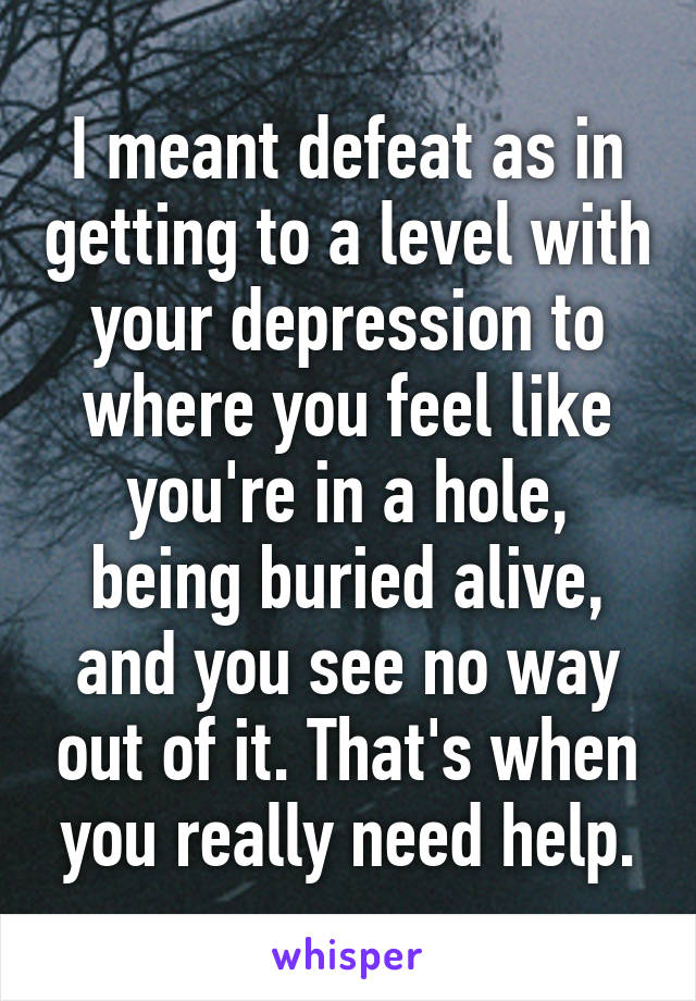 I meant defeat as in getting to a level with your depression to where you feel like you're in a hole, being buried alive, and you see no way out of it. That's when you really need help.