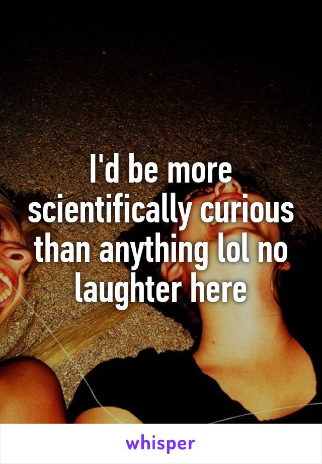 I'd be more scientifically curious than anything lol no laughter here