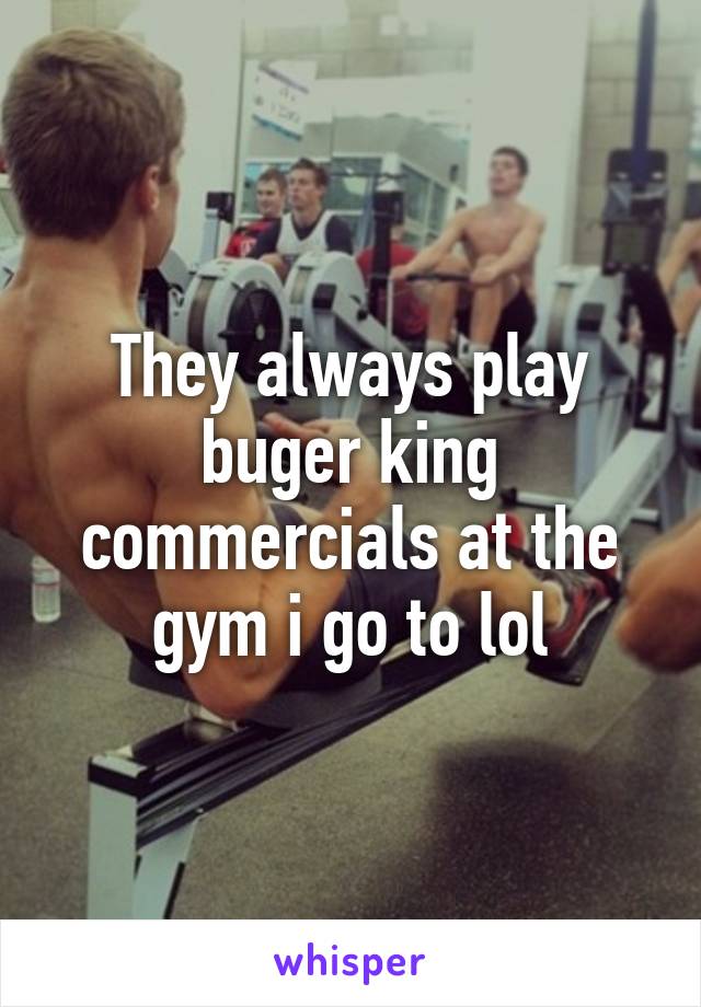 They always play buger king commercials at the gym i go to lol