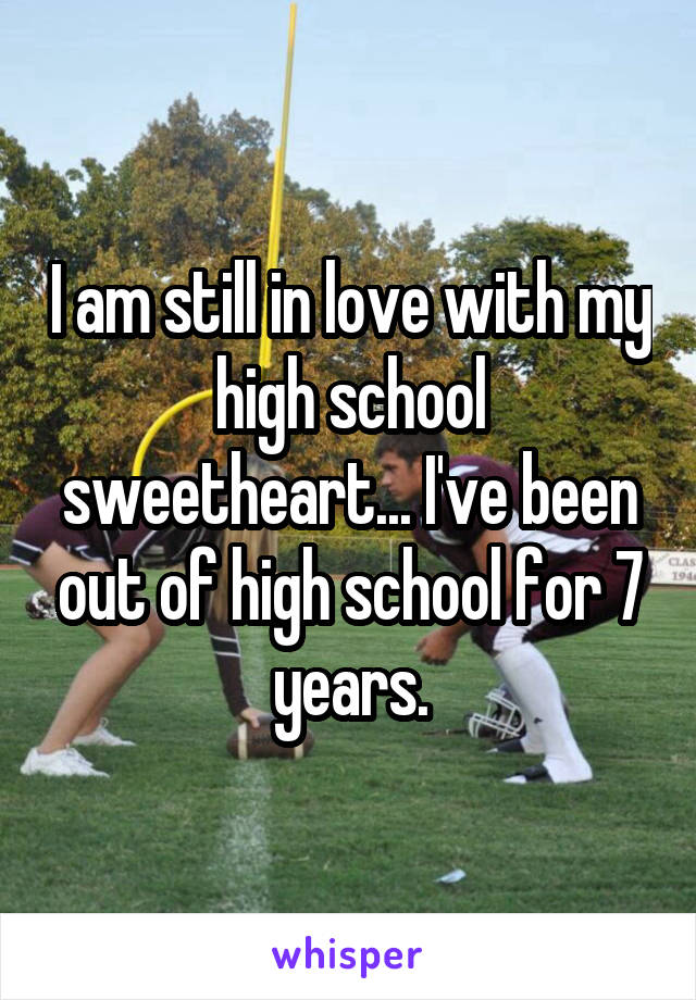 I am still in love with my high school sweetheart... I've been out of high school for 7 years.