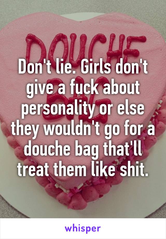 Don't lie. Girls don't give a fuck about personality or else they wouldn't go for a douche bag that'll treat them like shit.