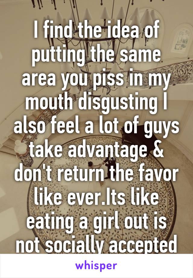 I find the idea of putting the same area you piss in my mouth disgusting I also feel a lot of guys take advantage & don't return the favor like ever.Its like eating a girl out is not socially accepted