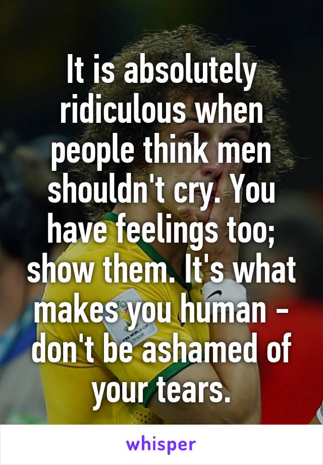 It is absolutely ridiculous when people think men shouldn't cry. You have feelings too; show them. It's what makes you human - don't be ashamed of your tears.