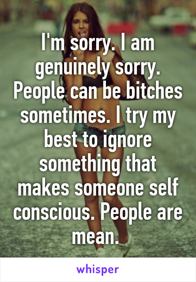 I'm sorry. I am genuinely sorry. People can be bitches sometimes. I try my best to ignore something that makes someone self conscious. People are mean. 