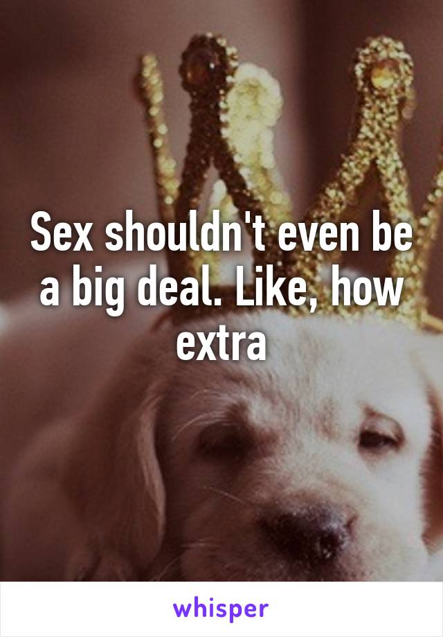 Sex shouldn't even be a big deal. Like, how extra
