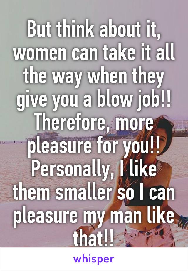 But think about it, women can take it all the way when they give you a blow job!! Therefore, more pleasure for you!! Personally, I like them smaller so I can pleasure my man like that!!