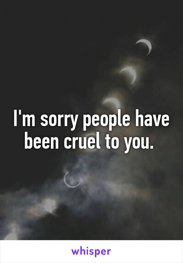 I'm sorry people have been cruel to you. 