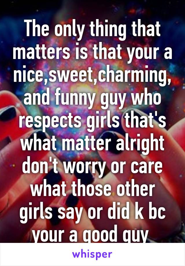 The only thing that matters is that your a nice,sweet,charming, and funny guy who respects girls that's what matter alright don't worry or care what those other girls say or did k bc your a good guy 