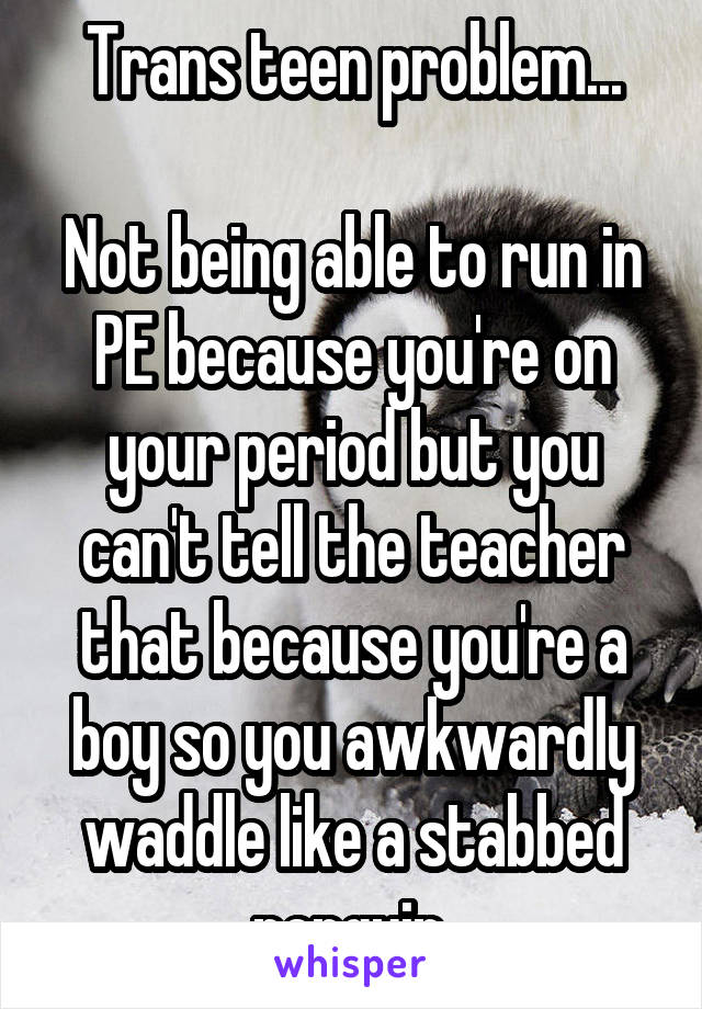 Trans teen problem...

Not being able to run in PE because you're on your period but you can't tell the teacher that because you're a boy so you awkwardly waddle like a stabbed penguin.