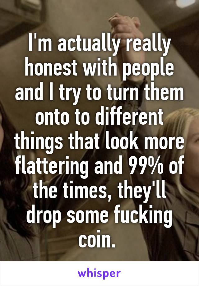 I'm actually really honest with people and I try to turn them onto to different things that look more flattering and 99% of the times, they'll drop some fucking coin. 