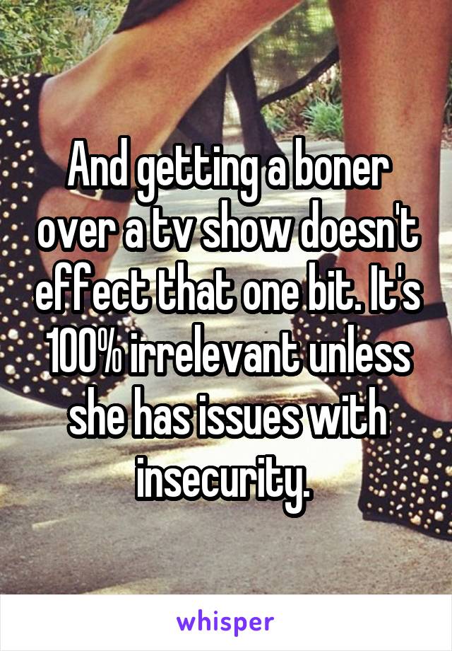 And getting a boner over a tv show doesn't effect that one bit. It's 100% irrelevant unless she has issues with insecurity. 
