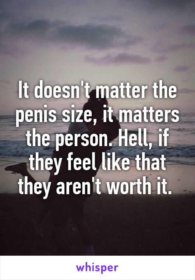 It doesn't matter the penis size, it matters the person. Hell, if they feel like that they aren't worth it. 