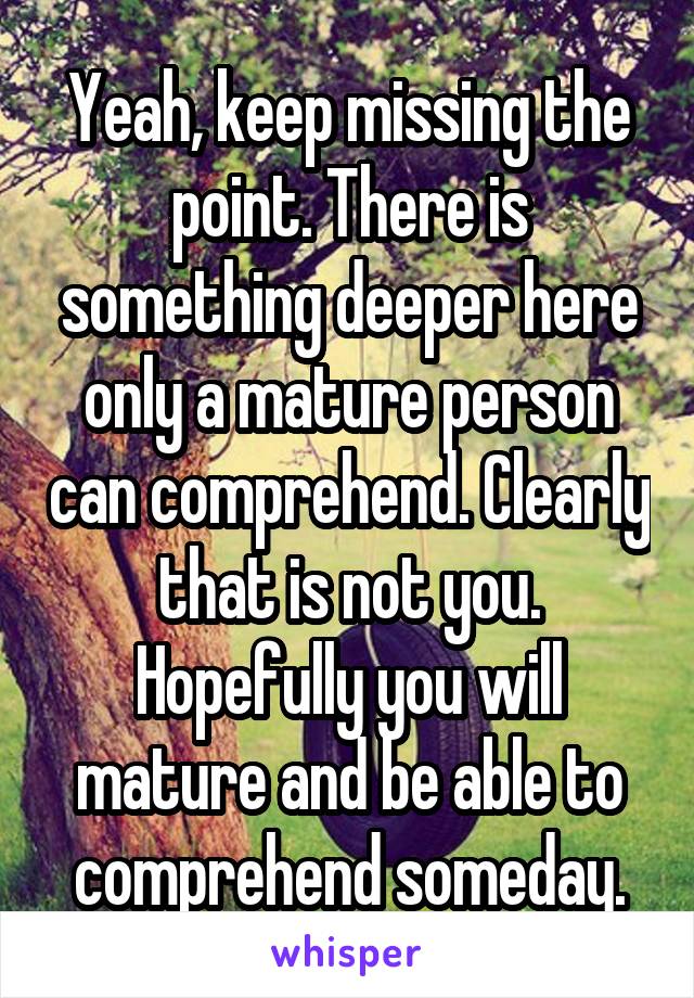 Yeah, keep missing the point. There is something deeper here only a mature person can comprehend. Clearly that is not you. Hopefully you will mature and be able to comprehend someday.