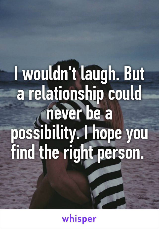 I wouldn't laugh. But a relationship could never be a possibility. I hope you find the right person. 