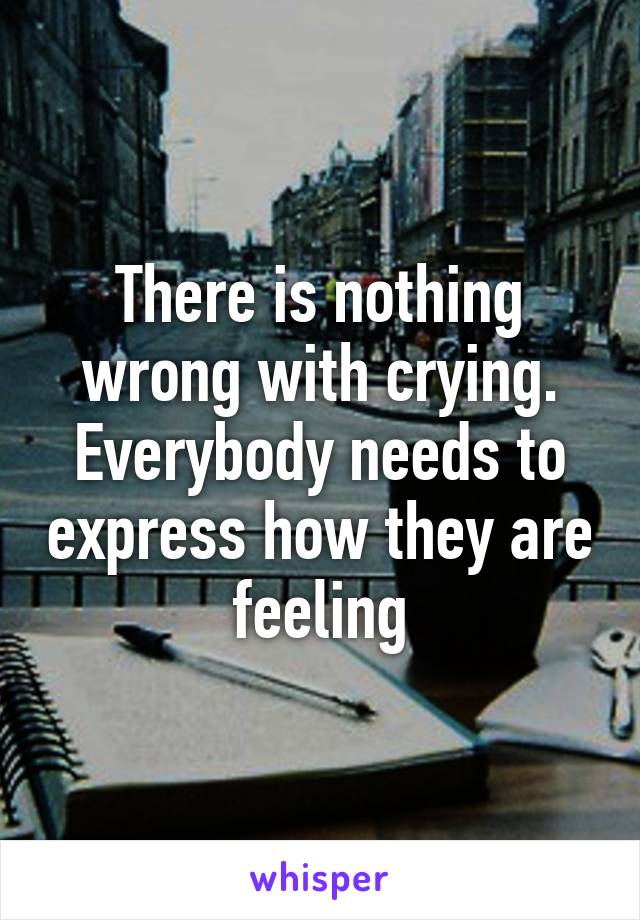 There is nothing wrong with crying. Everybody needs to express how they are feeling