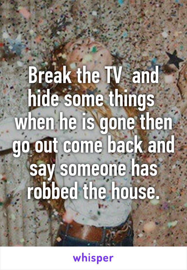 Break the TV  and hide some things  when he is gone then go out come back and say someone has robbed the house.