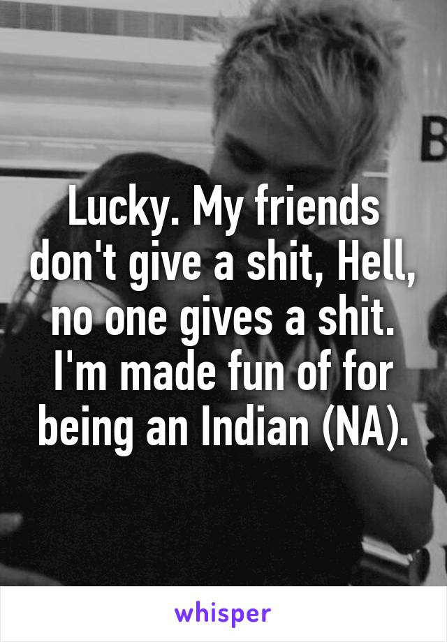 Lucky. My friends don't give a shit, Hell, no one gives a shit. I'm made fun of for being an Indian (NA).